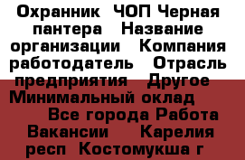 Охранник. ЧОП Черная пантера › Название организации ­ Компания-работодатель › Отрасль предприятия ­ Другое › Минимальный оклад ­ 12 000 - Все города Работа » Вакансии   . Карелия респ.,Костомукша г.